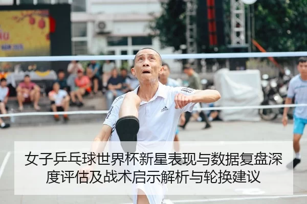 女子乒乓球世界杯新星表现与数据复盘深度评估及战术启示解析与轮换建议