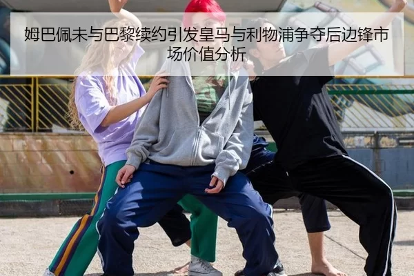 姆巴佩未与巴黎续约引发皇马与利物浦争夺后边锋市场价值分析