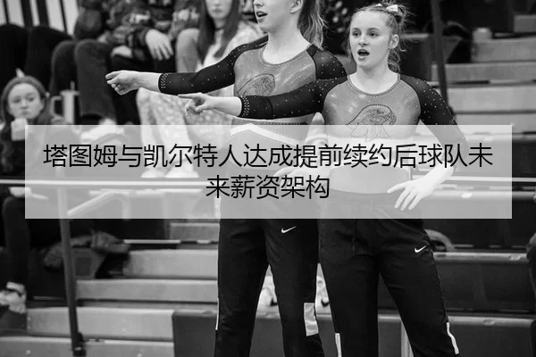 塔图姆与凯尔特人达成提前续约后球队未来薪资架构